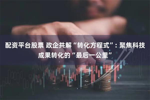 配资平台股票 政企共解“转化方程式”: 聚焦科技成果转化的“最后一公里”
