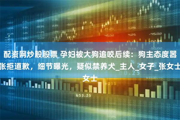 配资网炒股股票 孕妇被大狗追咬后续：狗主态度嚣张拒道歉，细节曝光，疑似禁养犬_主人_女子_张女士