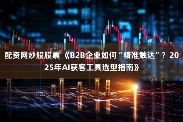 配资网炒股股票 《B2B企业如何“精准触达”？2025年AI获客工具选型指南》