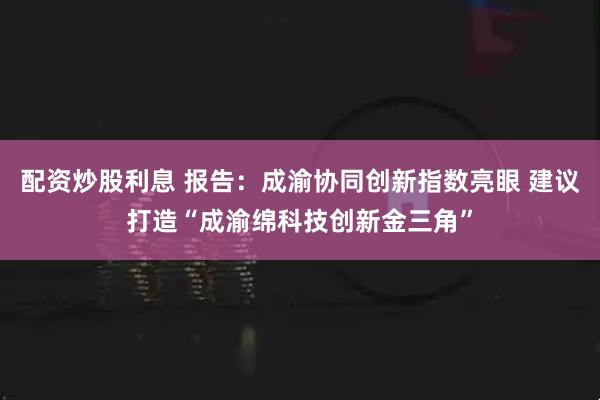 配资炒股利息 报告：成渝协同创新指数亮眼 建议打造“成渝绵科技创新金三角”