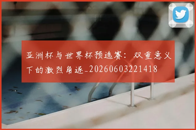 亚洲杯与世界杯预选赛:双重意义下的激烈角逐_20260603221418