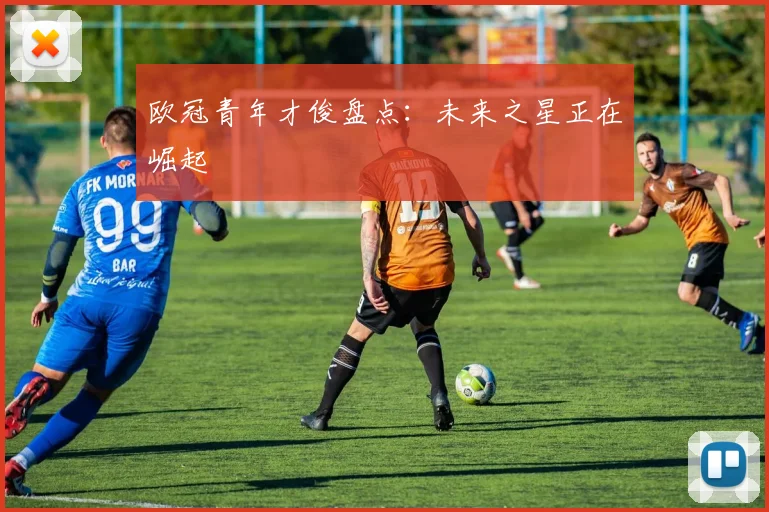 欧冠青年才俊盘点:未来之星正在崛起