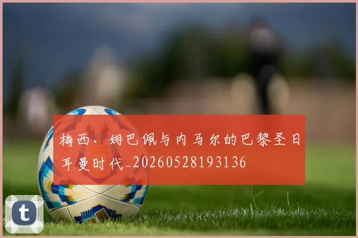梅西、姆巴佩与内马尔的巴黎圣日耳曼时代_20260528193136