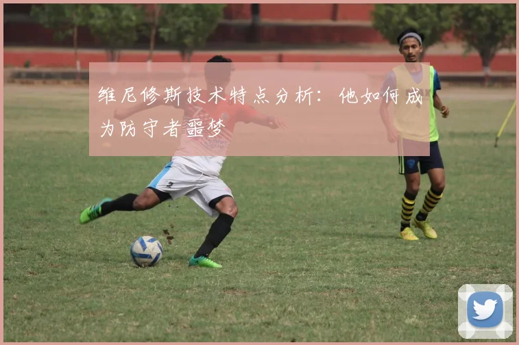 维尼修斯技术特点分析:他如何成为防守者噩梦