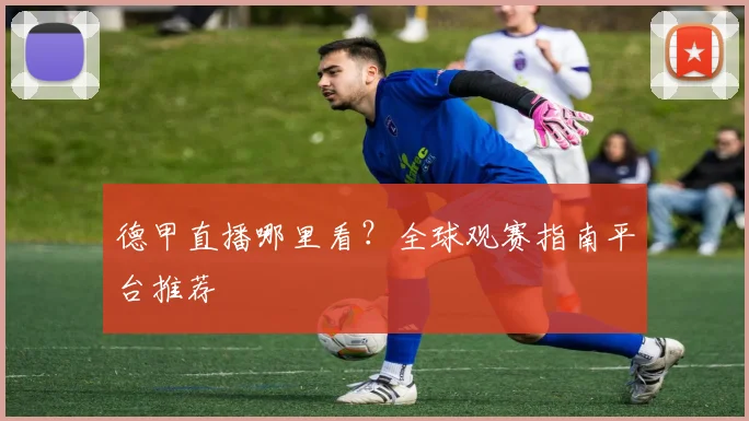 德甲直播哪里看?全球观赛指南平台推荐