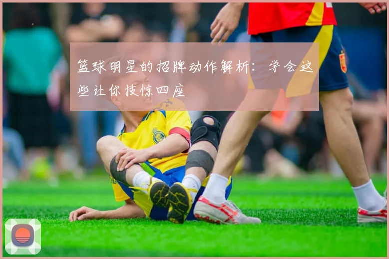 篮球明星的招牌动作解析：学会这些让你技惊四座