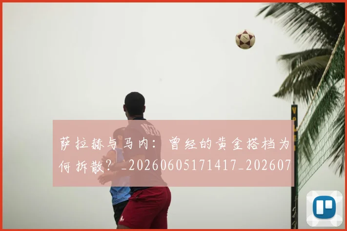 萨拉赫与马内:曾经的黄金搭档为何拆散?_20260605171417_20260703181818