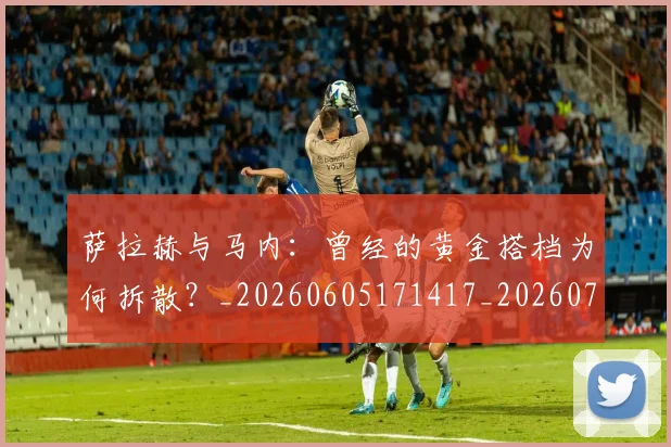 萨拉赫与马内：曾经的黄金搭档为何拆散？_20260605171417_20260703181818