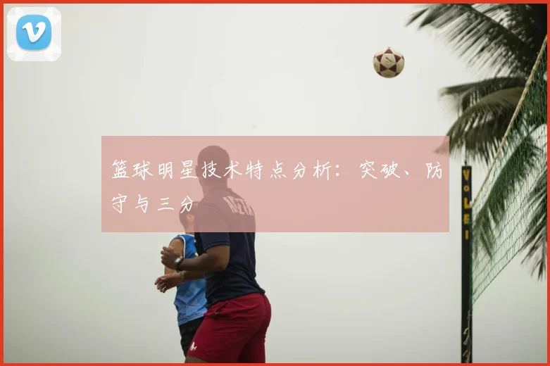 篮球明星技术特点分析:突破、防守与三分