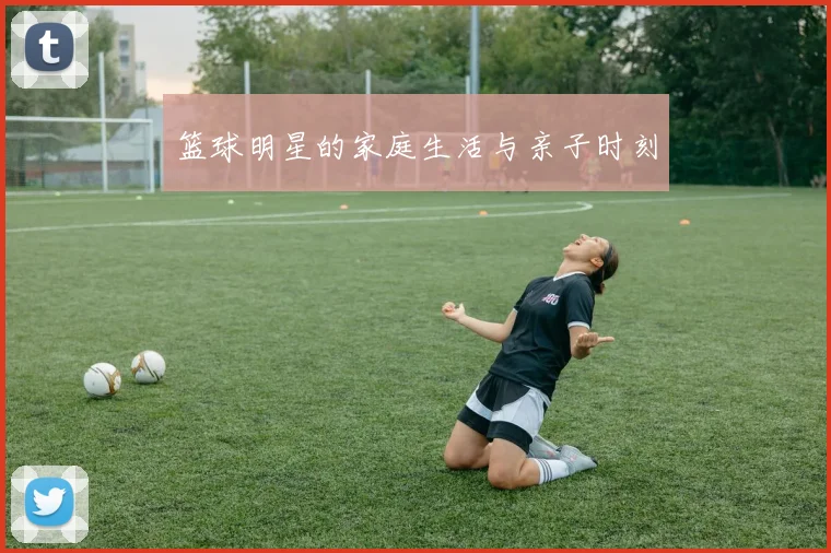 篮球明星的家庭生活与亲子时刻