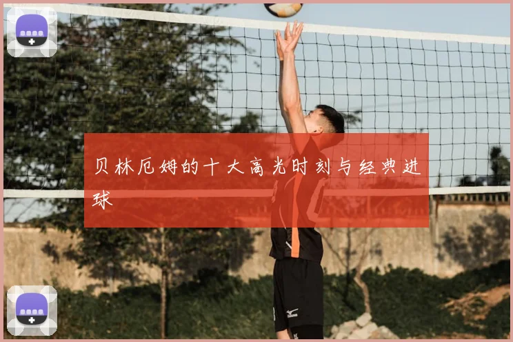 贝林厄姆的十大高光时刻与经典进球