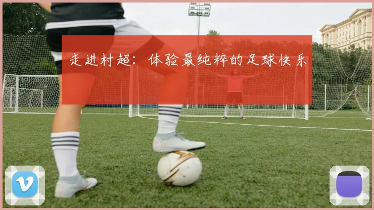 走进村超:体验最纯粹的足球快乐