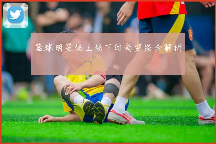 篮球明星场上场下时尚穿搭全解析