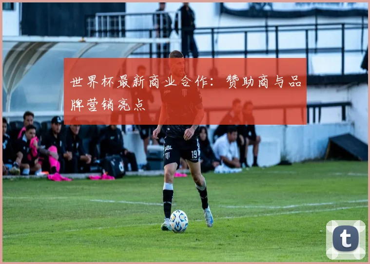 世界杯最新商业合作:赞助商与品牌营销亮点