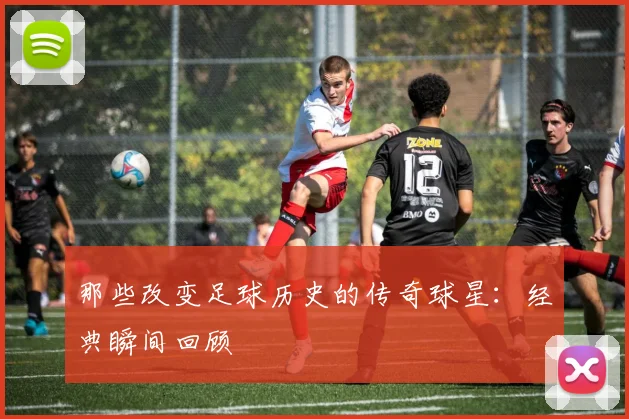 那些改变足球历史的传奇球星:经典瞬间回顾