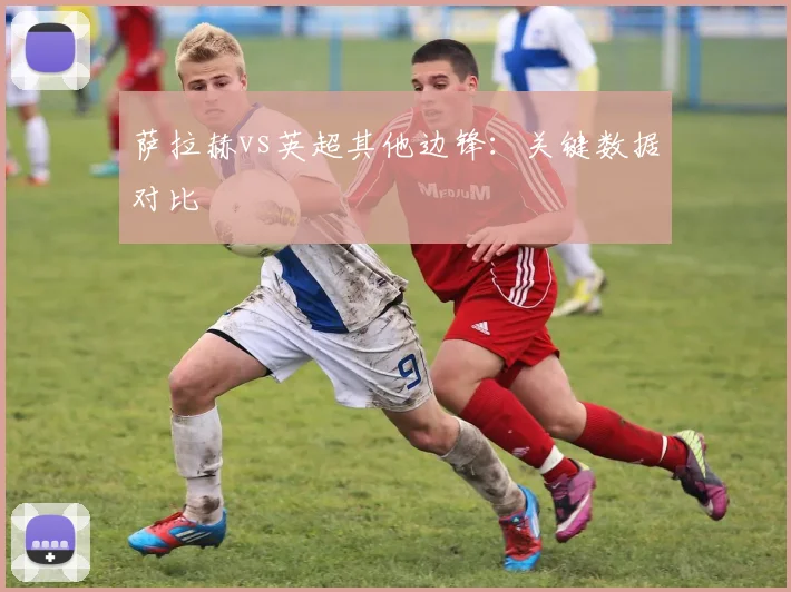 萨拉赫vs英超其他边锋:关键数据对比